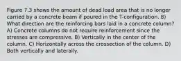 Figure 7.3 shows the amount of dead load area that is no longer carried by a concrete beam if poured in the T-configuration. 8) What direction are the reinforcing bars laid in a concrete column? A) Concrete columns do not require reinforcement since the stresses are compressive. B) Vertically in the center of the column. C) Horizontally across the crossection of the column. D) Both vertically and laterally.