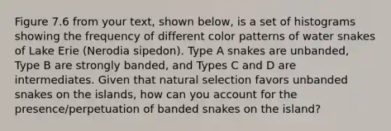 Figure 7.6 from your text, shown below, is a set of histograms showing the frequency of different color patterns of water snakes of Lake Erie (Nerodia sipedon). Type A snakes are unbanded, Type B are strongly banded, and Types C and D are intermediates. Given that natural selection favors unbanded snakes on the islands, how can you account for the presence/perpetuation of banded snakes on the island?