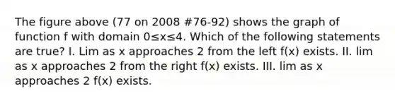 The figure above (77 on 2008 #76-92) shows the graph of function f with domain 0≤x≤4. Which of the following statements are true? I. Lim as x approaches 2 from the left f(x) exists. II. lim as x approaches 2 from the right f(x) exists. III. lim as x approaches 2 f(x) exists.