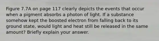 Figure 7.7A on page 117 clearly depicts the events that occur when a pigment absorbs a photon of light. If a substance somehow kept the boosted electron from falling back to its ground state, would light and heat still be released in the same amount? Briefly explain your answer.