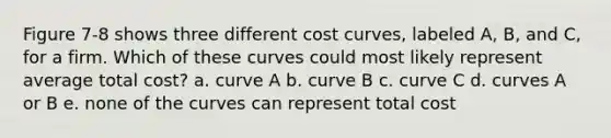 Figure 7-8 shows three different cost curves, labeled A, B, and C, for a firm. Which of these curves could most likely represent average total cost? a. curve A b. curve B c. curve C d. curves A or B e. none of the curves can represent total cost