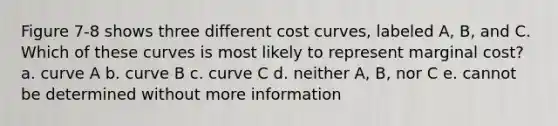 Figure 7-8 shows three different cost curves, labeled A, B, and C. Which of these curves is most likely to represent marginal cost? a. curve A b. curve B c. curve C d. neither A, B, nor C e. cannot be determined without more information