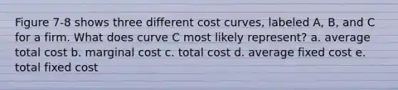 Figure 7-8 shows three different cost curves, labeled A, B, and C for a firm. What does curve C most likely represent? a. average total cost b. marginal cost c. total cost d. average fixed cost e. total fixed cost