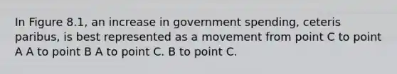 In Figure 8.1, an increase in government spending, ceteris paribus, is best represented as a movement from point C to point A A to point B A to point C. B to point C.