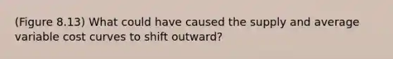 (Figure 8.13) What could have caused the supply and average variable cost curves to shift outward?