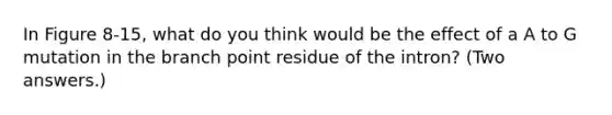 In Figure 8-15, what do you think would be the effect of a A to G mutation in the branch point residue of the intron? (Two answers.)