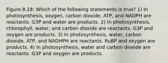 Figure 8.18: Which of the following statements is true? 1) In photosynthesis, oxygen, carbon dioxide, ATP, and NADPH are reactants. G3P and water are products. 2) In photosynthesis, chlorophyll, water, and carbon dioxide are reactants. G3P and oxygen are products. 3) In photosynthesis, water, carbon dioxide, ATP, and NADHPH are reactants. RuBP and oxygen are products. 4) In photosynthesis, water and carbon dioxide are reactants. G3P and oxygen are products.