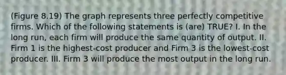 (Figure 8.19) The graph represents three perfectly competitive firms. Which of the following statements is (are) TRUE? I. In the long run, each firm will produce the same quantity of output. II. Firm 1 is the highest-cost producer and Firm 3 is the lowest-cost producer. III. Firm 3 will produce the most output in the long run.