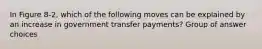 In Figure 8-2, which of the following moves can be explained by an increase in government transfer payments? Group of answer choices