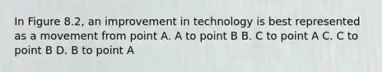 In Figure 8.2, an improvement in technology is best represented as a movement from point A. A to point B B. C to point A C. C to point B D. B to point A