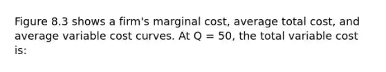 Figure 8.3 shows a firm's marginal cost, average total cost, and average variable cost curves. At Q = 50, the total variable cost is: