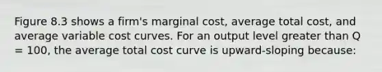 Figure 8.3 shows a firm's marginal cost, average total cost, and average variable cost curves. For an output level <a href='https://www.questionai.com/knowledge/ktgHnBD4o3-greater-than' class='anchor-knowledge'>greater than</a> Q = 100, the average total cost curve is upward-sloping because: