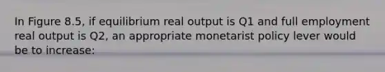 In Figure 8.5, if equilibrium real output is Q1 and full employment real output is Q2, an appropriate monetarist policy lever would be to increase: