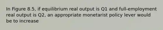 In Figure 8.5, if equilibrium real output is Q1 and full-employment real output is Q2, an appropriate monetarist policy lever would be to increase