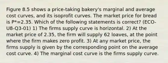 Figure 8.5 shows a price-taking bakery's marginal and average cost curves, and its isoprofit curves. The market price for bread is P*=2.35. Which of the following statements is correct? (ECO-U8-Q3-01) 1) The firms supply curve is horizontal. 2) At the market price of 2.35, the firm will supply 62 loaves, at the point where the firm makes zero profit. 3) At any market price, the firms supply is given by the corresponding point on the average cost curve. 4) The marginal cost curve is the firms supply curve.