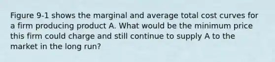 Figure 9-1 shows the marginal and average total cost curves for a firm producing product A. What would be the minimum price this firm could charge and still continue to supply A to the market in the long run?