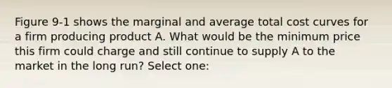 Figure 9-1 shows the marginal and average total cost curves for a firm producing product A. What would be the minimum price this firm could charge and still continue to supply A to the market in the long run? Select one: