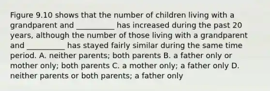 Figure 9.10 shows that the number of children living with a grandparent and __________ has increased during the past 20 years, although the number of those living with a grandparent and __________ has stayed fairly similar during the same time period. A. neither parents; both parents B. a father only or mother only; both parents C. a mother only; a father only D. neither parents or both parents; a father only