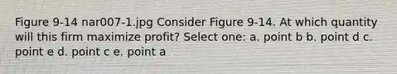 Figure 9-14 nar007-1.jpg Consider Figure 9-14. At which quantity will this firm maximize profit? Select one: a. point b b. point d c. point e d. point c e. point a