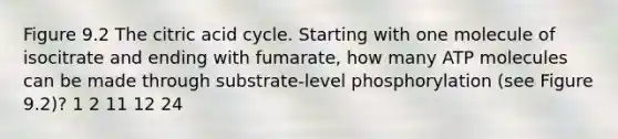 Figure 9.2 The citric acid cycle. Starting with one molecule of isocitrate and ending with fumarate, how many ATP molecules can be made through substrate-level phosphorylation (see Figure 9.2)? 1 2 11 12 24