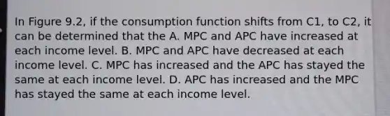 In Figure 9.2, if the consumption function shifts from C1, to C2, it can be determined that the A. MPC and APC have increased at each income level. B. MPC and APC have decreased at each income level. C. MPC has increased and the APC has stayed the same at each income level. D. APC has increased and the MPC has stayed the same at each income level.