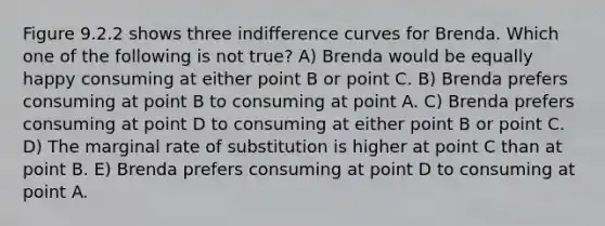 Figure 9.2.2 shows three indifference curves for Brenda. Which one of the following is not true? A) Brenda would be equally happy consuming at either point B or point C. B) Brenda prefers consuming at point B to consuming at point A. C) Brenda prefers consuming at point D to consuming at either point B or point C. D) The marginal rate of substitution is higher at point C than at point B. E) Brenda prefers consuming at point D to consuming at point A.