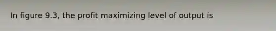 In figure 9.3, the profit maximizing level of output is