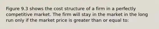 Figure 9.3 shows the cost structure of a firm in a perfectly competitive market. The firm will stay in the market in the long run only if the market price is greater than or equal to: