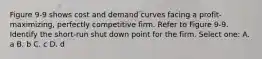 Figure 9-9 shows cost and demand curves facing a profit-maximizing, perfectly competitive firm. Refer to Figure 9-9. Identify the short-run shut down point for the firm. Select one: A. a B. b C. c D. d