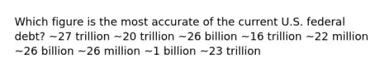 Which figure is the most accurate of the current U.S. federal debt? ~27 trillion ~20 trillion ~26 billion ~16 trillion ~22 million ~26 billion ~26 million ~1 billion ~23 trillion