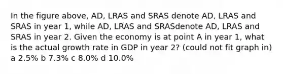 In the figure above, AD, LRAS and SRAS denote AD, LRAS and SRAS in year 1, while AD, LRAS and SRASdenote AD, LRAS and SRAS in year 2. Given the economy is at point A in year 1, what is the actual growth rate in GDP in year 2? (could not fit graph in) a 2.5% b 7.3% c 8.0% d 10.0%