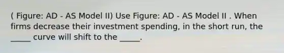 ( Figure: AD - AS Model II) Use Figure: AD - AS Model II . When firms decrease their investment spending, in the short run, the _____ curve will shift to the _____.