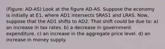 (Figure: AD-AS) Look at the figure AD-AS. Suppose the economy is initially at E1, where AD1 intersects SRAS1 and LRAS. Now, suppose that the AD1 shifts to AD2. That shift could be due to: a) an increase in tax rates. b) a decrease in government expenditure. c) an increase in the aggregate price level. d) an increase in money supply.