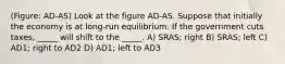 (Figure: AD-AS) Look at the figure AD-AS. Suppose that initially the economy is at long-run equilibrium. If the government cuts taxes, _____ will shift to the _____. A) SRAS; right B) SRAS; left C) AD1; right to AD2 D) AD1; left to AD3