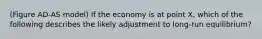 (Figure AD-AS model) If the economy is at point X, which of the following describes the likely adjustment to long-run equilibrium?