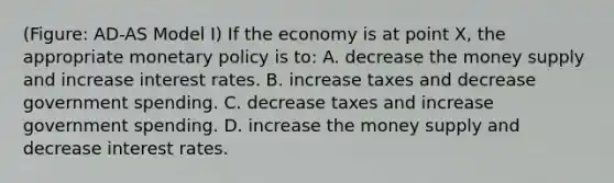 (Figure: AD-AS Model I) If the economy is at point X, the appropriate monetary policy is to: A. decrease the money supply and increase interest rates. B. increase taxes and decrease government spending. C. decrease taxes and increase government spending. D. increase the money supply and decrease interest rates.