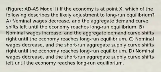 (Figure: AD-AS Model I) If the economy is at point X, which of the following describes the likely adjustment to long-run equilibrium? A) Nominal wages decrease, and the aggregate demand curve shifts left until the economy reaches long-run equilibrium. B) Nominal wages increase, and the aggregate demand curve shifts right until the economy reaches long-run equilibrium. C) Nominal wages decrease, and the short-run aggregate supply curve shifts right until the economy reaches long-run equilibrium. D) Nominal wages decrease, and the short-run aggregate supply curve shifts left until the economy reaches long-run equilibrium.