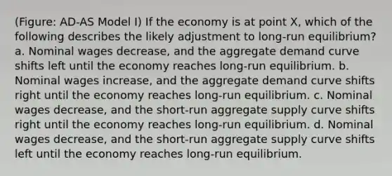 (Figure: AD-AS Model I) If the economy is at point X, which of the following describes the likely adjustment to long-run equilibrium? a. Nominal wages decrease, and the aggregate demand curve shifts left until the economy reaches long-run equilibrium. b. Nominal wages increase, and the aggregate demand curve shifts right until the economy reaches long-run equilibrium. c. Nominal wages decrease, and the short-run aggregate supply curve shifts right until the economy reaches long-run equilibrium. d. Nominal wages decrease, and the short-run aggregate supply curve shifts left until the economy reaches long-run equilibrium.