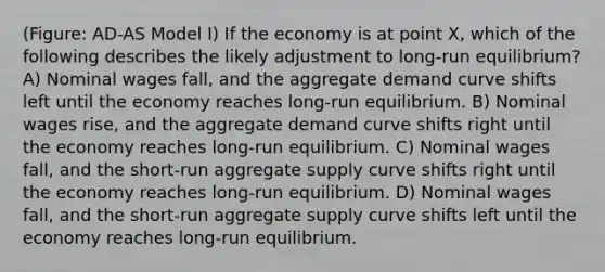 (Figure: AD-AS Model I) If the economy is at point X, which of the following describes the likely adjustment to long-run equilibrium? A) Nominal wages fall, and the aggregate demand curve shifts left until the economy reaches long-run equilibrium. B) Nominal wages rise, and the aggregate demand curve shifts right until the economy reaches long-run equilibrium. C) Nominal wages fall, and the short-run aggregate supply curve shifts right until the economy reaches long-run equilibrium. D) Nominal wages fall, and the short-run aggregate supply curve shifts left until the economy reaches long-run equilibrium.