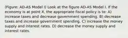 (Figure: AD-AS Model I) Look at the figure AD-AS Model I. If the economy is at point X, the appropriate fiscal policy is to: A) increase taxes and decrease government spending. B) decrease taxes and increase government spending. C) increase the money supply and interest rates. D) decrease the money supply and interest rates.