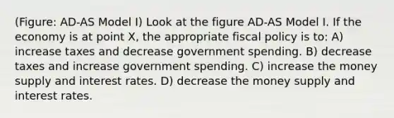 (Figure: AD-AS Model I) Look at the figure AD-AS Model I. If the economy is at point X, the appropriate <a href='https://www.questionai.com/knowledge/kPTgdbKdvz-fiscal-policy' class='anchor-knowledge'>fiscal policy</a> is to: A) increase taxes and decrease government spending. B) decrease taxes and increase government spending. C) increase the money supply and interest rates. D) decrease the money supply and interest rates.