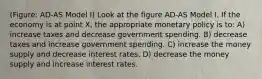 (Figure: AD-AS Model I) Look at the figure AD-AS Model I. If the economy is at point X, the appropriate monetary policy is to: A) increase taxes and decrease government spending. B) decrease taxes and increase government spending. C) increase the money supply and decrease interest rates. D) decrease the money supply and increase interest rates.