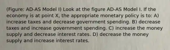 (Figure: AD-AS Model I) Look at the figure AD-AS Model I. If the economy is at point X, the appropriate <a href='https://www.questionai.com/knowledge/kEE0G7Llsx-monetary-policy' class='anchor-knowledge'>monetary policy</a> is to: A) increase taxes and decrease government spending. B) decrease taxes and increase government spending. C) increase the money supply and decrease interest rates. D) decrease the money supply and increase interest rates.