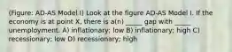 (Figure: AD-AS Model I) Look at the figure AD-AS Model I. If the economy is at point X, there is a(n) _____ gap with _____ unemployment. A) inflationary; low B) inflationary; high C) recessionary; low D) recessionary; high