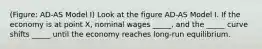 (Figure: AD-AS Model I) Look at the figure AD-AS Model I. If the economy is at point X, nominal wages _____, and the _____ curve shifts _____ until the economy reaches long-run equilibrium.