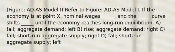 (Figure: AD-AS Model I) Refer to Figure: AD-AS Model I. If the economy is at point X, nominal wages _____, and the _____ curve shifts _____ until the economy reaches long-run equilibrium. A) fall; aggregate demand; left B) rise; aggregate demand; right C) fall; short-run aggregate supply; right D) fall; short-run aggregate supply; left