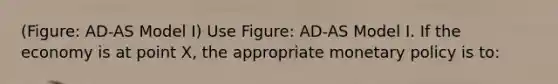 (Figure: AD-AS Model I) Use Figure: AD-AS Model I. If the economy is at point X, the appropriate monetary policy is to: