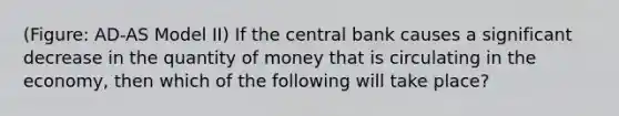 (Figure: AD-AS Model II) If the central bank causes a significant decrease in the quantity of money that is circulating in the economy, then which of the following will take place?