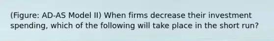 (Figure: AD-AS Model II) When firms decrease their investment spending, which of the following will take place in the short run?