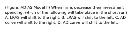 (Figure: AD-AS Model II) When firms decrease their investment spending, which of the following will take place in the short run? A. LRAS will shift to the right. B. LRAS will shift to the left. C. AD curve will shift to the right. D. AD curve will shift to the left.